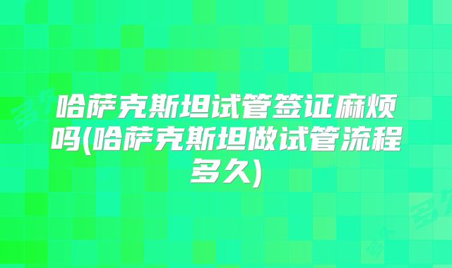 哈萨克斯坦试管签证麻烦吗(哈萨克斯坦做试管流程多久)