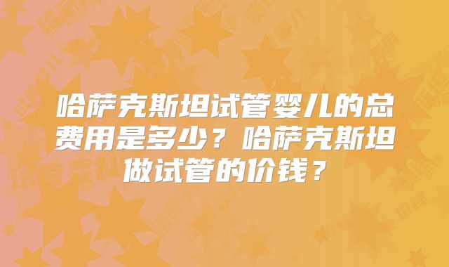 哈萨克斯坦试管婴儿的总费用是多少？哈萨克斯坦做试管的价钱？