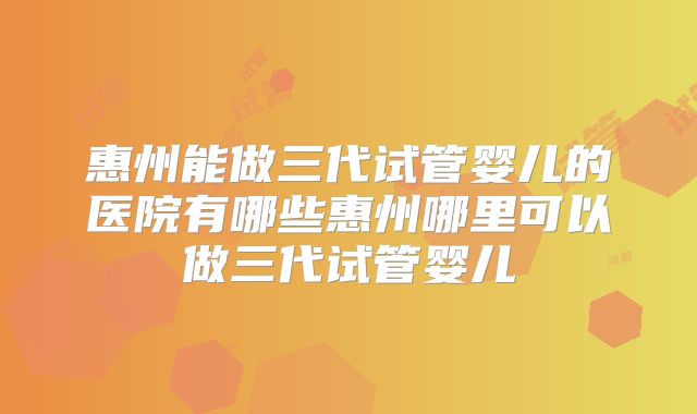 惠州能做三代试管婴儿的医院有哪些惠州哪里可以做三代试管婴儿