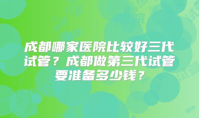 成都哪家医院比较好三代试管？成都做第三代试管要准备多少钱？