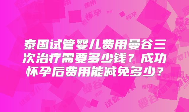 泰国试管婴儿费用曼谷三次治疗需要多少钱？成功怀孕后费用能减免多少？
