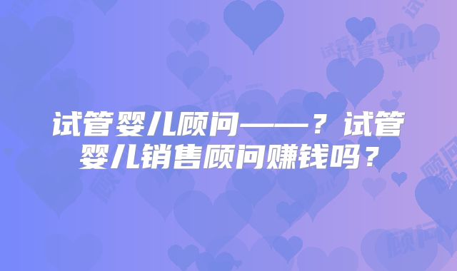 试管婴儿顾问——？试管婴儿销售顾问赚钱吗？