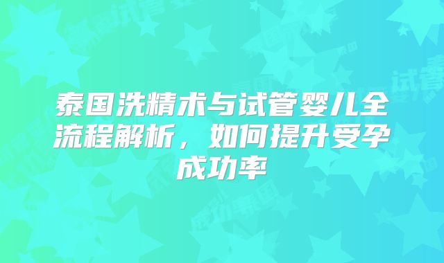 泰国洗精术与试管婴儿全流程解析，如何提升受孕成功率