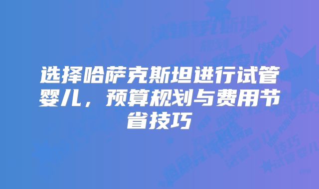选择哈萨克斯坦进行试管婴儿，预算规划与费用节省技巧