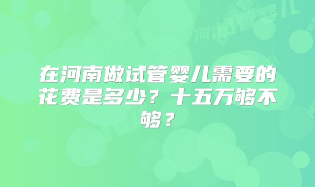 在河南做试管婴儿需要的花费是多少？十五万够不够？