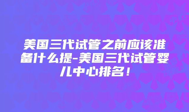 美国三代试管之前应该准备什么提-美国三代试管婴儿中心排名！