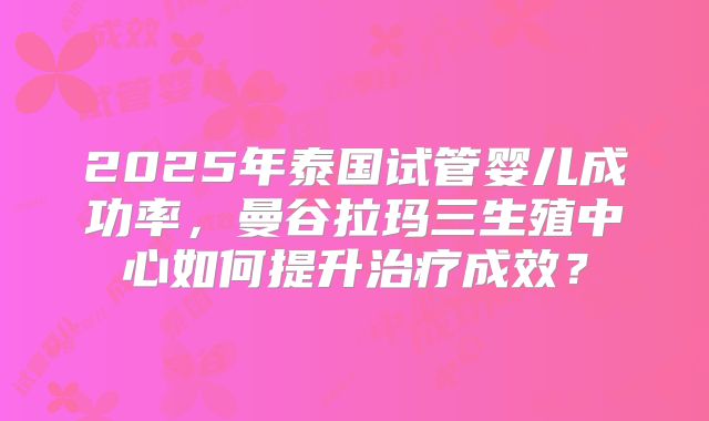 2025年泰国试管婴儿成功率，曼谷拉玛三生殖中心如何提升治疗成效？