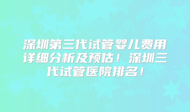 深圳第三代试管婴儿费用详细分析及预估！深圳三代试管医院排名！