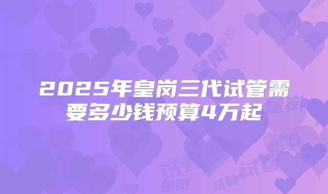 2025年皇岗三代试管需要多少钱预算4万起