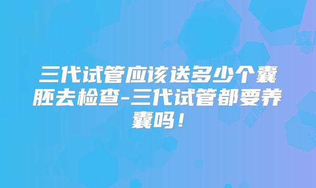 三代试管应该送多少个囊胚去检查-三代试管都要养囊吗！