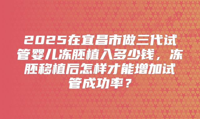 2025在宜昌市做三代试管婴儿冻胚植入多少钱，冻胚移植后怎样才能增加试管成功率？
