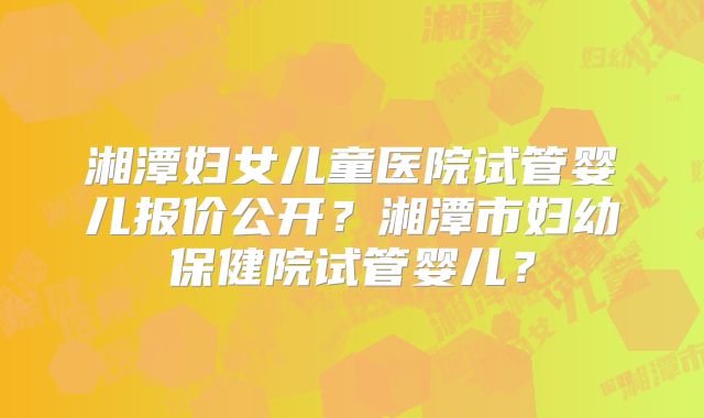 湘潭妇女儿童医院试管婴儿报价公开？湘潭市妇幼保健院试管婴儿？