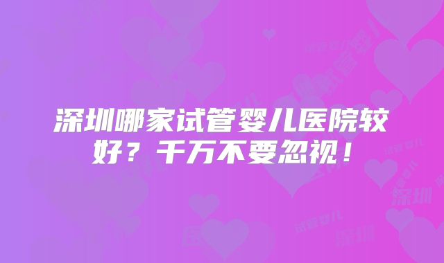深圳哪家试管婴儿医院较好?千万不要忽视!