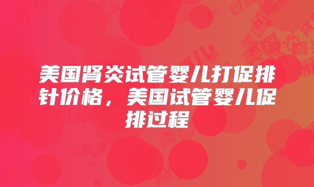 美国肾炎试管婴儿打促排针价格，美国试管婴儿促排过程