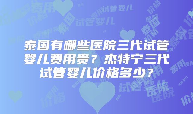 泰国有哪些医院三代试管婴儿费用贵？杰特宁三代试管婴儿价格多少？