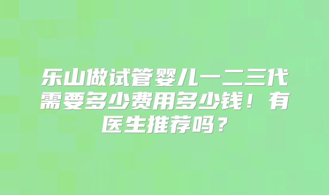 乐山做试管婴儿一二三代需要多少费用多少钱！有医生推荐吗？