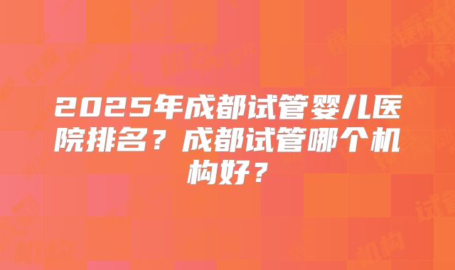 2025年成都试管婴儿医院排名？成都试管哪个机构好？