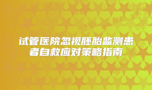试管医院忽视胚胎监测患者自救应对策略指南