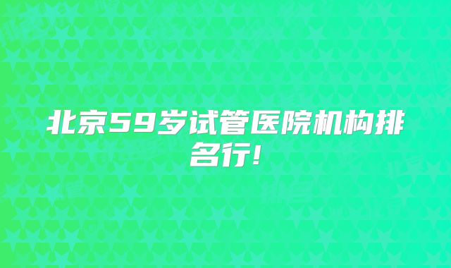 北京59岁试管医院机构排名行!