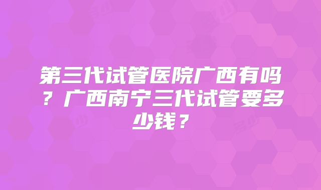 第三代试管医院广西有吗？广西南宁三代试管要多少钱？