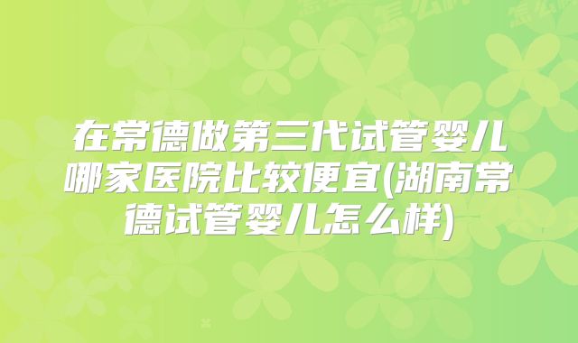 在常德做第三代试管婴儿哪家医院比较便宜(湖南常德试管婴儿怎么样)