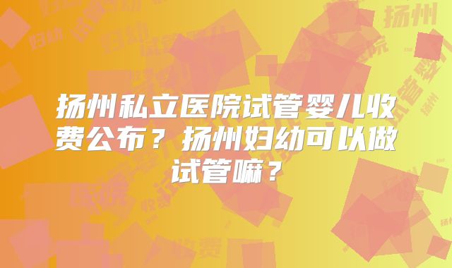 扬州私立医院试管婴儿收费公布?扬州妇幼可以做试管嘛?
