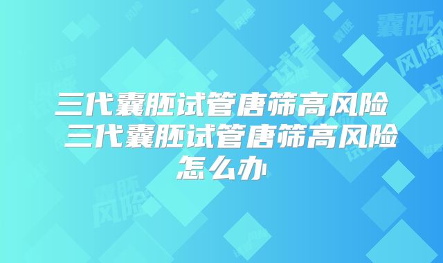 三代囊胚试管唐筛高风险 三代囊胚试管唐筛高风险怎么办