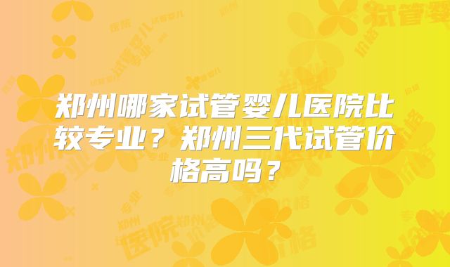 郑州哪家试管婴儿医院比较专业？郑州三代试管价格高吗？