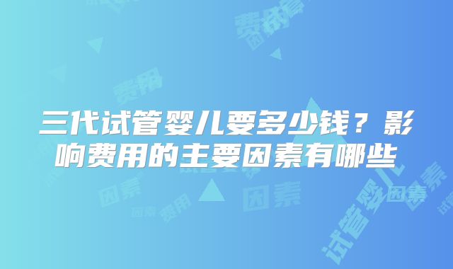 三代试管婴儿要多少钱？影响费用的主要因素有哪些