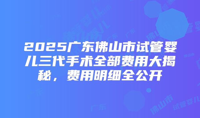 2025广东佛山市试管婴儿三代手术全部费用大揭秘，费用明细全公开