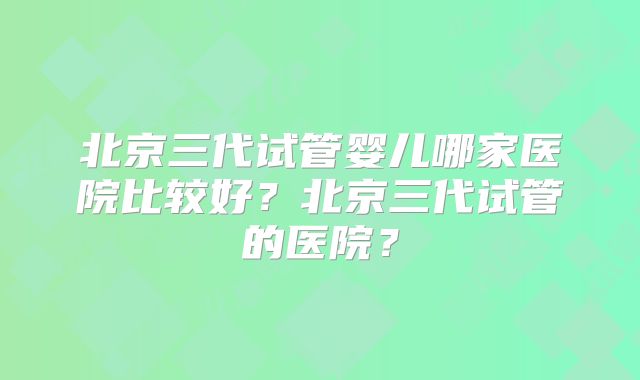 北京三代试管婴儿哪家医院比较好？北京三代试管的医院？