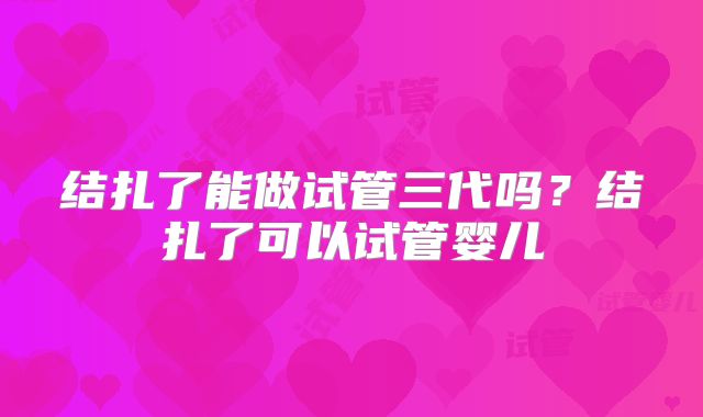 结扎了能做试管三代吗？结扎了可以试管婴儿