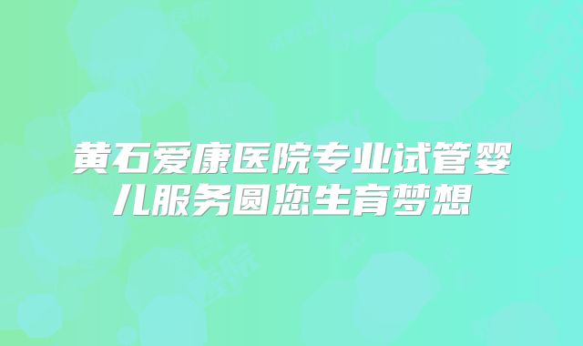 黄石爱康医院专业试管婴儿服务圆您生育梦想