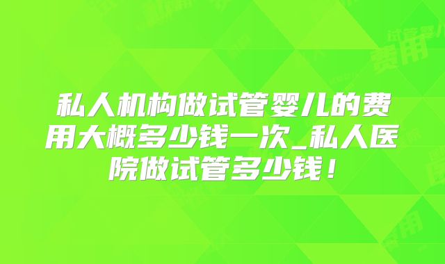 私人机构做试管婴儿的费用大概多少钱一次_私人医院做试管多少钱！