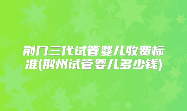 荆门三代试管婴儿收费标准(荆州试管婴儿多少钱)