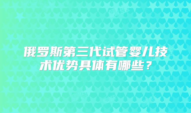 俄罗斯第三代试管婴儿技术优势具体有哪些？