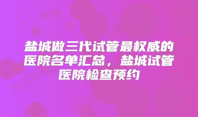 盐城做三代试管最权威的医院名单汇总，盐城试管医院检查预约