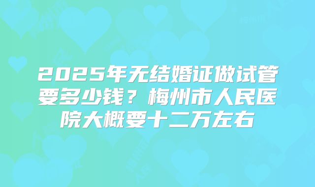 2025年无结婚证做试管要多少钱？梅州市人民医院大概要十二万左右