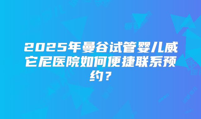 2025年曼谷试管婴儿威它尼医院如何便捷联系预约？