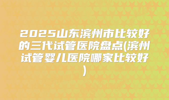 2025山东滨州市比较好的三代试管医院盘点(滨州试管婴儿医院哪家比较好)