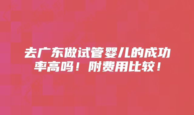 去广东做试管婴儿的成功率高吗!附费用比较!
