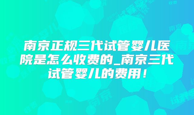 南京正规三代试管婴儿医院是怎么收费的_南京三代试管婴儿的费用！
