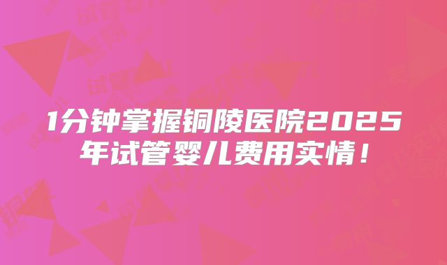 1分钟掌握铜陵医院2025年试管婴儿费用实情!