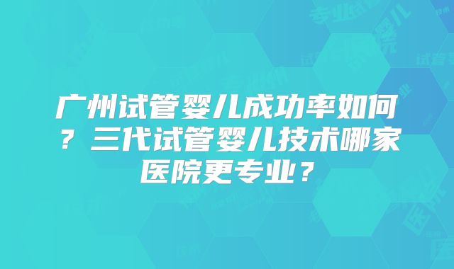 广州试管婴儿成功率如何?三代试管婴儿技术哪家医院更专业?