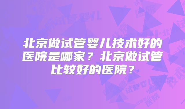 北京做试管婴儿技术好的医院是哪家？北京做试管比较好的医院？
