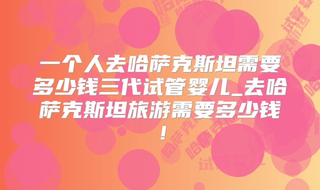 一个人去哈萨克斯坦需要多少钱三代试管婴儿_去哈萨克斯坦旅游需要多少钱！