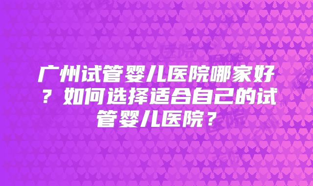 广州试管婴儿医院哪家好？如何选择适合自己的试管婴儿医院？