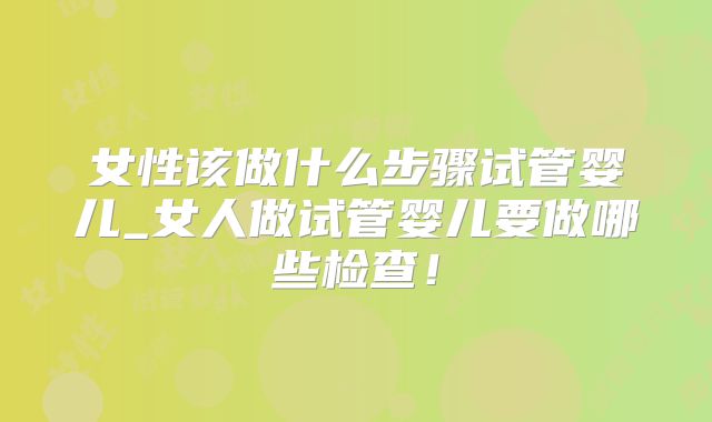 女性该做什么步骤试管婴儿_女人做试管婴儿要做哪些检查!