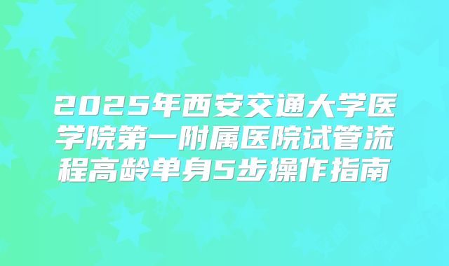 2025年西安交通大学医学院第一附属医院试管流程高龄单身5步操作指南
