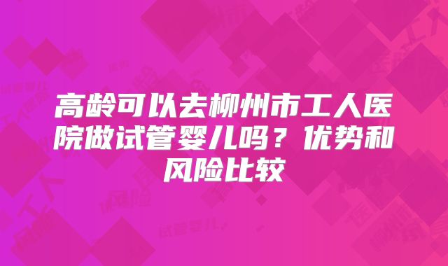 高龄可以去柳州市工人医院做试管婴儿吗？优势和风险比较